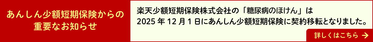 あんしん少額短期保険からの重要なお知らせ：楽天少額短期保険株式会社の「糖尿病のほけん」は2025年12月1日にあんしん少額短期保険に契約移転となりました。詳しくはこちらのページをご覧ください。