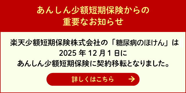 あんしん少額短期保険からの重要なお知らせ：楽天少額短期保険株式会社の「糖尿病のほけん」は2025年12月1日にあんしん少額短期保険に契約移転となりました。詳しくはこちらのページをご覧ください。