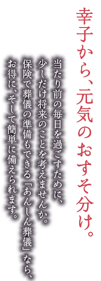 幸子から、元気のおすそ分け。当たり前の毎日を過ごすために、少しだけ将来のことを考えませんか。保険で葬儀の準備もできる「あんしん葬儀」なら、お得に、そして簡単に備えられます。